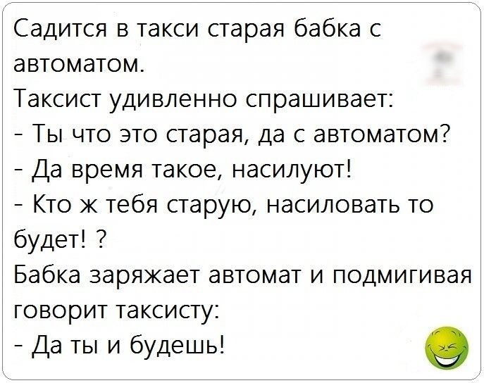 Садится в такси старая бабка с автоматом Таксист удивленно спрашивает Ты что это старая да с автоматом Да время такое насилуют Кто ж тебя старую насиловать то будет Бабка заряжает автомат и подмигивая говорит таксисту Да ты и будешь