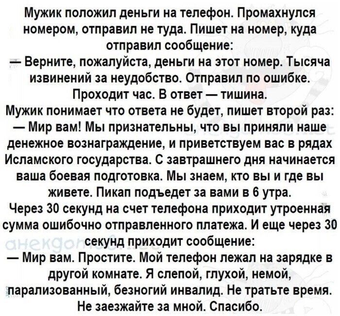 Мужик положил деньги на телефон Промахнупся номером отправил не туда Пишет на номер куда отправил сообщение Верните пожалуйста деньги на этот номер Тысяча извинений за неудобство Отправил по ошибке Проходит час В ответ тишина Мужик понимает что ответа не будет пишет второй раз Мир вам Мы признательны что вы приняли наше денежное вознаграждение и приветствуем вас в рядах Исламского государства С за