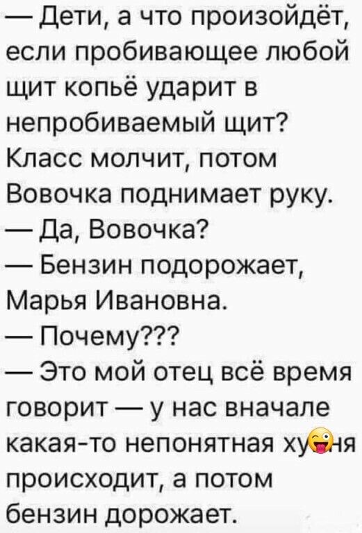 Дети а что произойдёт если пробивающее любой щит копьё ударит в непробиваемый щит Класс молчит потом Вовочка поднимает руку Да Вовочка Бензин подорожает Марья Ивановна Почему Это мой отец всё время говорит у нас вначале какая то непонятная худ тя происходит а потом бензин дорожает