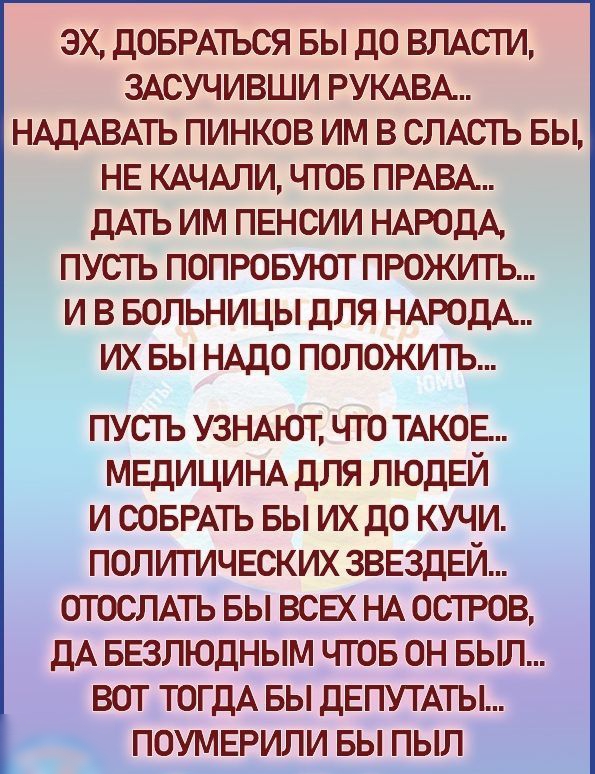 ЭХ ДОБРАТЬСЯ БЫ ДО ВЛАСТИ ЗАСУЧИВШИ РУКАВА НАДАВАТЬ ПИНКОВ ИМ В СЛАСТЬ БЫ НЕ КАЧАЛИ ЧГОБ ПРАВА ДАТЬ ИМ ПЕНСИИ НАРОДА ПУСЪ ПОПРОБУЮТ ПРОЖИГЬ И В БОЛЬНИЦЫ ДЛЯ НАРОДА ИХ БЫ НАДО ПОЛОЖИТЬ ПУСТЬ УЗНАЮТ ЧТО ТАКОЕ МЕДИЦИНА ДЛЯ ЛЮДЕЙ И СОБРАТЬ БЫ ИХДО КУЧИ ПОЛИТИЧЕСКИХ ЗВЕЗДЕЙ ОТОСЛАТЬ БЫ ВСЕХ НА ОСТРОВ ДА БЕЗЛЮДНЫМ ЧТОБ ОН БЫЛ ВОТ ТОГДА БЫ ДЕПУТАТЫ ПОУМЕРИЛИ БЫ ПЫЛ