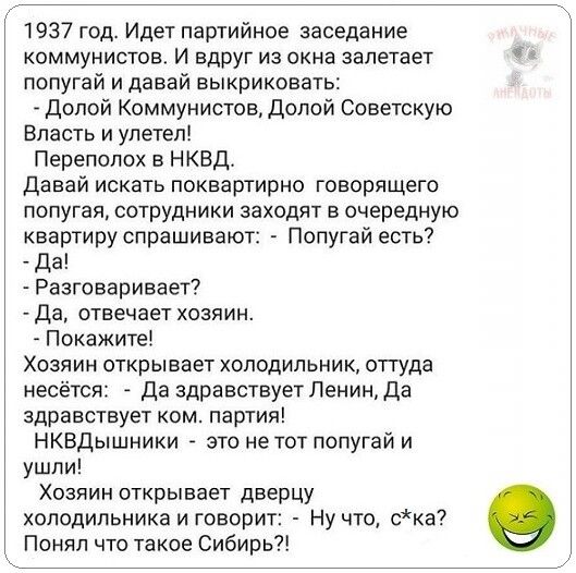 1937 год Идет партийное заседание коммунистов И вдруг из окна залетает попугай и давай выкриковать Долой Коммунистов Долой Советскую Власть и улетел Переполох в НКВД Давай искать поквартирно говорящего попугая сотрудники заходят в очередную квартиру спрашивают Попугай есть Да Разговаривает Да отвечает хозяин Покажите Хозяин открывает холодильник оттуда несётся Да здравствует Ленин да здравствует к