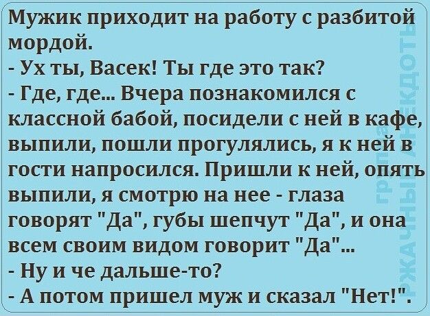 Мужик приходит на работу с разбитой мордой Ух ты Васек Ты где это так Где где Вчера познакомился с классной бабой посидели с ней в кафе выпили пошли прогулялись я к ней в гости напросился Пришли к ней опять выпили я смотрю на нее глаза говорят Да губы шепчут Да и она всем своим видом говорит Да Ну и че дальше то А потом пришел муж и сказал Нет