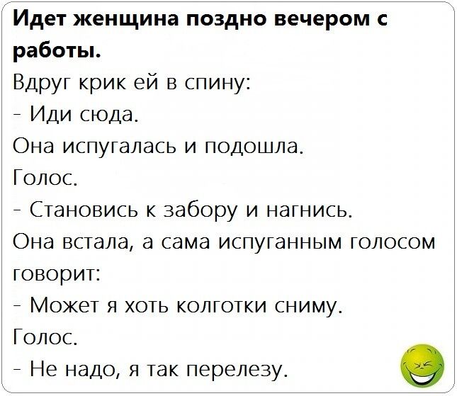 Идет женщина поздно вечером с работы Вдруг крик ей в спину _ Иди сюда Она испугалась и подошла Голос _ Становись к забору и нагнись Она встала а сама испуганным голосом говорит _ Может я хоть колготки сниму Голос _ Не надо я так перелезу О