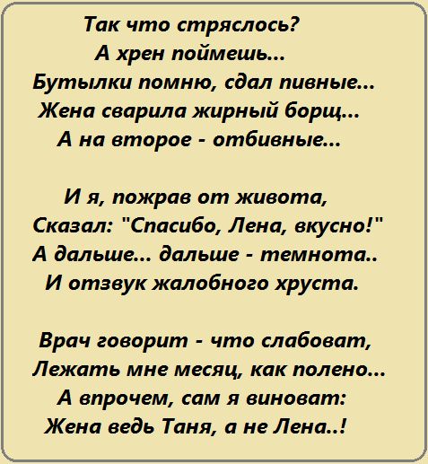 Так что стряслось А хрен поймешь Бутылки помню сдал пивные Жена сварила жирный борщ А на второе отбивные И я пожрав от живота Сказал Спасибо Лена вкусно А дальше дальше темнота И отзвук жалобного хруста Врач говорит что слабоват Лежать мне месяц как полено А впрочем сам я виноват Жена ведь Таня а не Лена