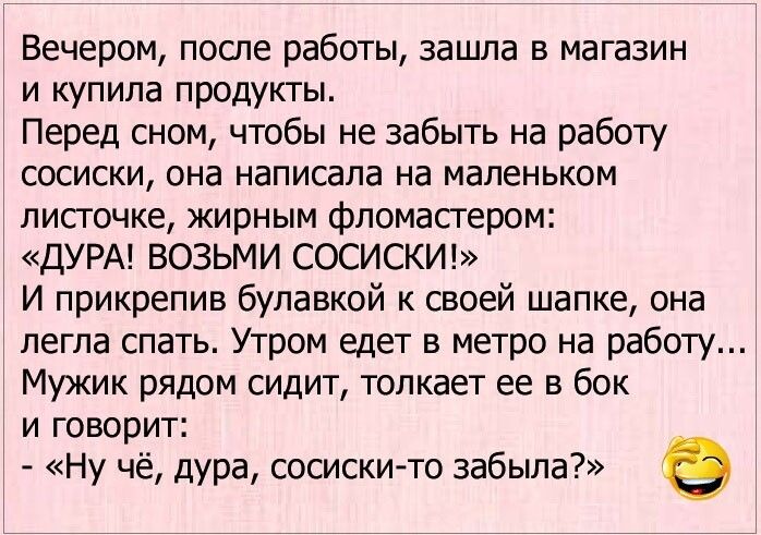 Вечером после работы зашла в магазин и купила продукты Перед сном чтобы не забыть на работу сосиски она написала на маленьком листочке жирным фломастером ДУРА ВОЗЬМИ СОСИСКИ И прикрепив булавкой к своей шапке она легла спать Утром едет в метро на работу Мужик рядом сидит толкает ее в бок и говорит Ну чё дура сосиски то забыла