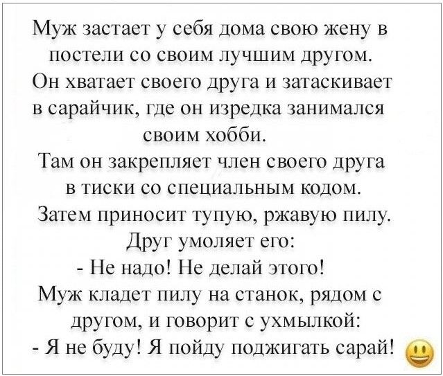 Муж застает у себя дома свою жену в постели со своим лучшим другом Он хватает своего друга и затаскивает в сарайник где он изредка занимался своим хобби Там он закрепляет член своего друга в тиски со специальным кодом Затем приносит тупую ржавую пилу Друг умоляет его Не надо Не делай этого Муж кладет пилу на станок рядом с другом и говорит с ухмылкой Я не буду Я пойду поджигать сарай