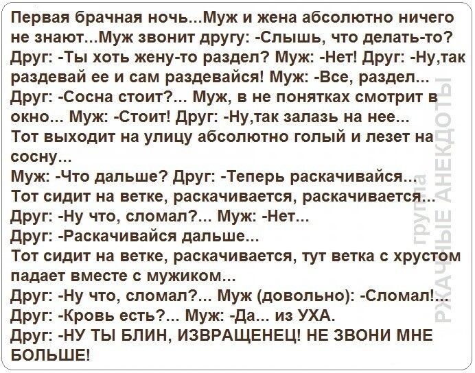 Первая брачная ночьМуж и жена абсолютно ничего не знаютМуж звонит другу Спышь что делать то друг Ты хоть жену то раздел Муж Нет друг Нутак раздевай ее и сам раздевайся Муж Все раздел друг Сосна стоит Муж в не понятках смотрит в окно Муж Стоит друг Нутак запазь на нее Тот выходит на улицу абсолютно голый и лезет на сосну Муж Что дальше друг Теперь раскачивайся Тот сидит на ветке раскачивается раска