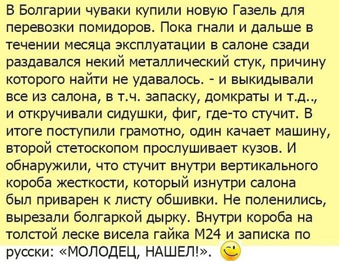В Болгарии чуваки купили новую Газель для перевозки помидоров Пока гнали и дальше в течении месяца эксплуатации в салоне сзади раздавался некий металлический стук причину которого найти не удавалось и выкидывали все из салона в тч запасКУ домкраты и тд и откручивали сидушки фиг где то стучит В итоге поступили грамотно один качает машину второй стетоскопом прослушивает кузов И обнаружили что гучит 