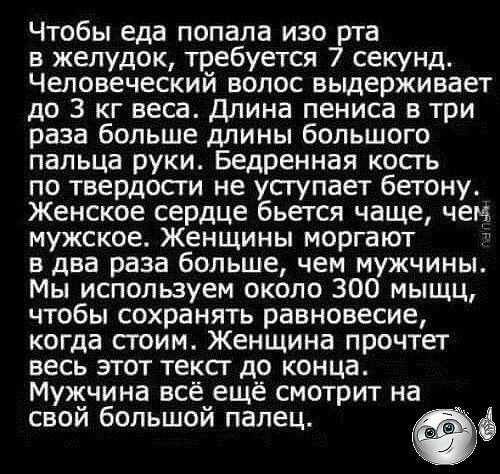 Чтобы еда попала изо рта в желудок требуется 7 секунд Человеческий волос выдерживает до 3 кг веса Длина пениса в три раза больше длины большого пальца руки Бедренная кость по твердости не уступает бетону Женское сердце бьется чаще чем мужское Женщины моргают в два раза больше чем мужчины Мы используем около 300 мыщц чтобы сохранять равновесие когда стоим Женщина прочтет весъ этот текст до конца Му