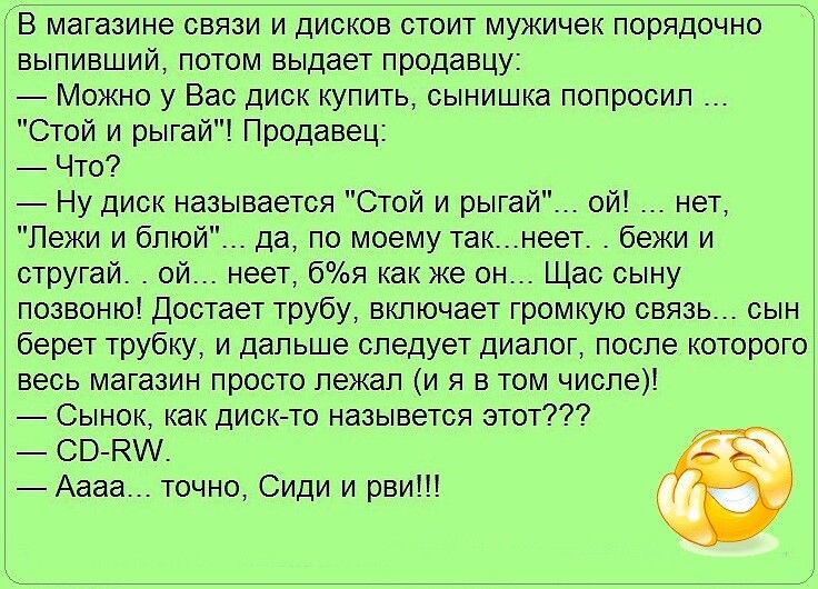 В магазине связи и дисков стоит мужичек порядочно выпивший потом выдает продавцу Можно у Вас диск купить сынишка попросил Стой и рыгай Продавец Что Ну диск называется Стой и рыгай ой нет Пежи и блюй да по моему такнеет бежи и стругай ой неет бя как же он Щас сыну позвоню Достает трубу включает громкую связь сын берет трубку и дальше следует диалог после которого весь магазин просто лежал и я в том