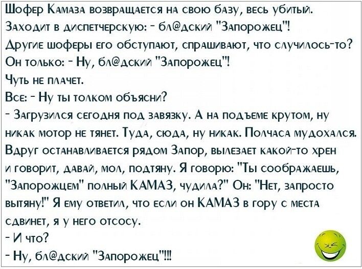 ШофЕр КАМАЗА ВОЗВРАЩАЕТСЯ НА свою бАзу ВЕСЬ убитыи ЗАходит АИСПНЧЕРСКУЮ _ бААСКИИ ЗАпорожщ Аругив шоферы Его обстуПАют СПРАШИВАЮЪ что сдучидосью Он юдько Ну 6ААСКИИ ЗАпорожЕЦ Чугь НЕ ПААЧЕ1 ВСЕ Ну гы т0Аком объясни 3Агрузидся СЕГОДНЯ под 3Авязку_ А НА ПОАЪЕМЕ крутом ну НИКАК моюр НЕ гяна ТудА сюдА ну НИКАК ПОАЧАСА мудохмся Вдруг осіАНАВАИВАНСЯ рядом ЗАпор ВЬАЕ3АЕ1 КАкои ю хрЕН и говори ДАВАЙ мод п