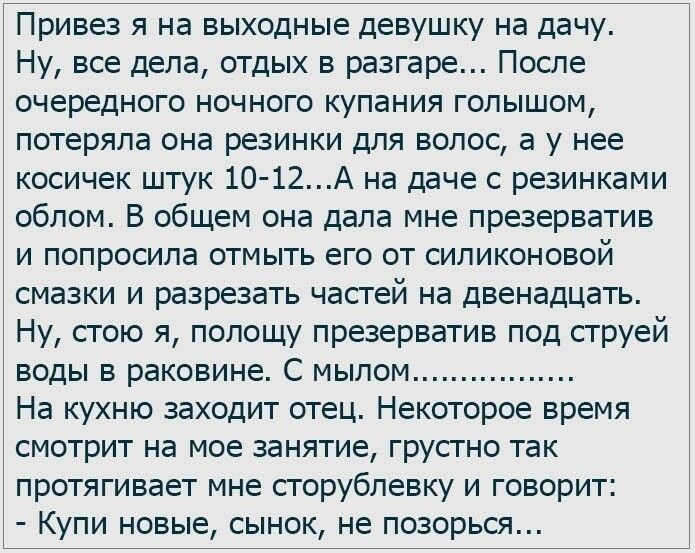 Привез я на выходные девушку на дачу Ну все дела отдых в разгаре После очередного ночного купания голышом потеряла она резинки для волос а у нее косичек штук 10 12А на даче с резинками облом В общем она дала мне презерватив и попросила отмыть его от силиконовой смазки и разрезать частей на двенадцать Ну стою я полощу презерватив под струей воды в раковине С мылом На кухню заходит отец Некоторое вр
