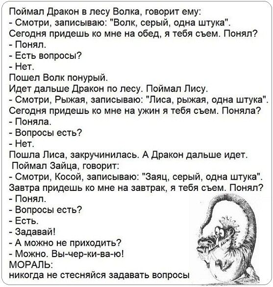 Поймал дракон в лесу Волка говорит ему Смотри записываю Волк серый одна штука Сегодня придешь ко мне на обед я тебя съем Понял Понял Есть вопросы Нет Пошел Волк понурый Идет дальше дракон по лесу Поймал Лису Смотри Рыжая записываю Лиса рыжая одна штука Сегодня придешь ко мне на ужин я тебя съем Поняла Поняла Вопросы есть Нет Пошла Лиса закручинипась А дракон дальше идет Поймал Зайца говорит Смотри