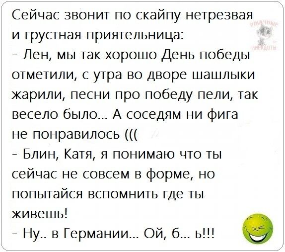 Сейчас звонит по скайпу нетрезвая и грустная приятельница _ Лен мы так хорошо День победы отметили с утра во дворе шашлыки жарили песни про победу пели так весело было А соседям ни фига не понравилось _ Блин Катя я понимаю что ты сейчас не совсем в форме но попытайся вспомнить где ты живешь _ Ну в Германии Ой б ь э