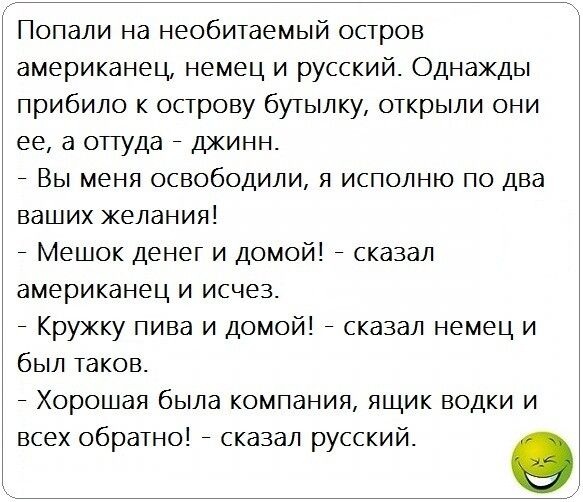 Попали на необитаемый остров американец немец и русский Однажды прибило к острову бутылку открыли они ее а оттуда джинн Вы меня освободили я исполню по два ваших желания Мешок денег и домой сказал американец и исчез Кружку пива и домой сказал немец и был таков Хорошая была компания ящик водки и всех обратно сказал русский 0