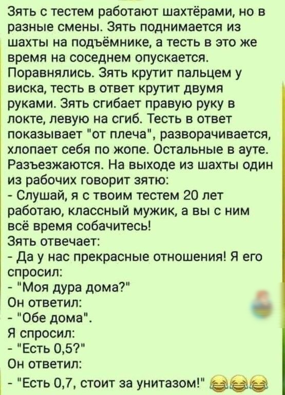 Зять с тестем работают шахтёрами но в разные смены Зять поднимается из шахты на подъемнике а тесть в это же время на соседнем опускается Поравнялись Зять крутит пальцем у виска тесть в ответ крутит двумя руками Зять сгибает правую руку в локте левую на сгиб Тесть в ответ показывает от плеча разворачивается хлопает себя по жопе Остальные в ауте Разъезжаются На выходе из шахты один из рабочих говори