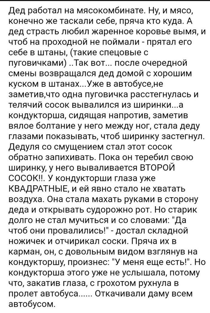 Дед работал на мясокомбинате Ну и мясо конечно же таскали себе пряча кто куда А дед страсть любил жаренное коровье вымя и чтоб на проходной не поймали прятал его себе в штаны такие спецовые с пуговичками Так вот после очередной смены возвращался дед домой с хорошим куском в штанахУже в автобусене заметивчто одна пуговичка расстегнулась и телячий сосок вывалился из ширинкиа кондукторша сидящая напр