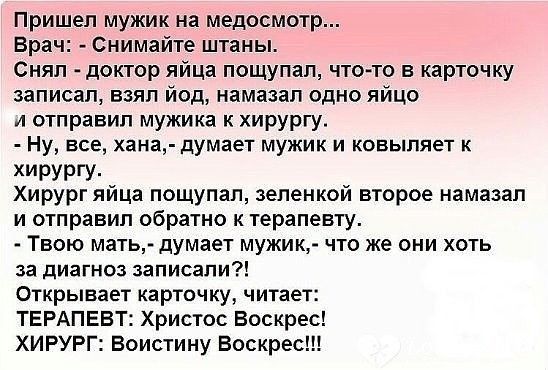 Пришел мужик на медосмотр Врач Снимайте штаны Снял доктор яйца пощупал что то в карточку записал взял йод намазал одно яйцо и отправил мужика к хирургу Ну все хана думает мужик и ковыпяет к ХИРУРГУ Хирург яйца пощупал зеленкой второе намазал и отправил обратно к терапевту Твою мать думает мужик что же они хоть за диагноз записали Открывает карточку читает ТЕРАПЕВТ Христос Воскрес ХИРУРГ Воистину В