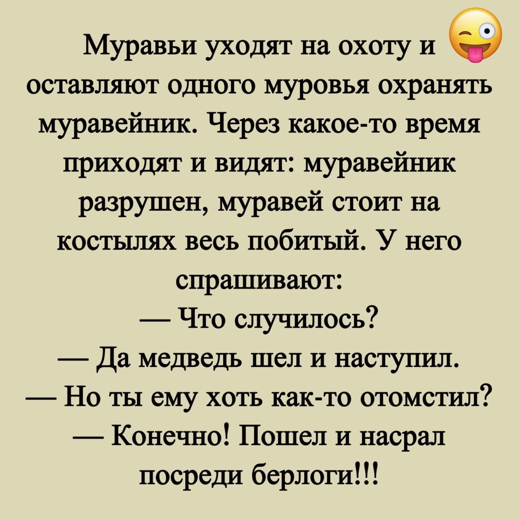 Муравьи уходят на охоту и оставляют одного муровья охранять муравейник Через какое то время приходят и видят муравейник разрушен муравей стоит на костылях весь побитый У него спрашивают Что случилось Да медведь шел и наступил Но ты ему хоть как то отомстил Конечно Пошел и насрал посреди берлоги