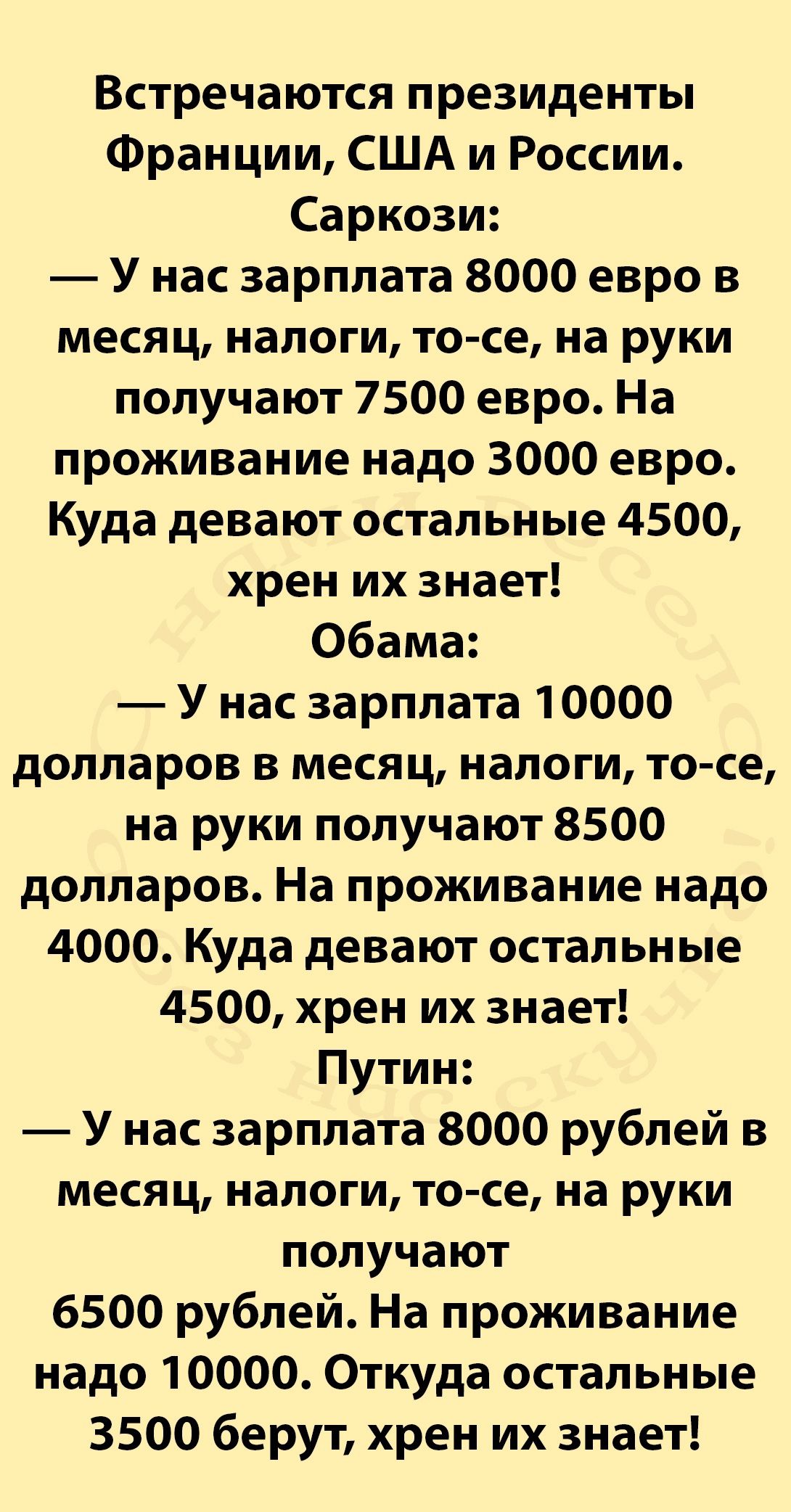 Встречаются президенты Франции США и России Саркози У нас зарплата 8000 евро в месяц налоги то се на руки получают 7500 евро На проживание надо 3000 евро Куда девают остальные 4500 хрен их знает Обама У нас зарплата 10000 долларов в месяц налоги то се на руки получают 8500 долларов На проживание надо 4000 Куда девают остальные 4500 хрен их знает Путин У нас зарплата 8000 рублей в месяц налоги то с