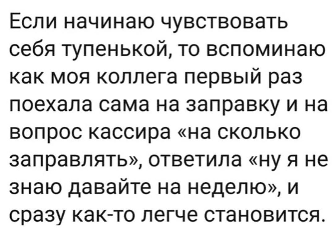 Если начинаю чувствовать себя тупенькой то вспоминаю как моя коллега первый раз поехала сама на заправку и на вопрос кассира на сколько заправлять ответила ну я не знаю давайте на неделю и сразу как то легче становится