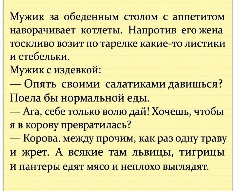 Мужик за обеденным столом с аппетитом наворачивает котлеты Напротив его жена тоскливо возит по тарелке какие то листики и стебельки Мужик с издевкой Опять своими салатиками давишься Поела бы нормальной еды Ага себе только волю дай Хочешь чтобы я в корову превратилась Корова между прочим как раз одну траву и жрет А всякие там львицы тигрицы и пантеры едят мясо и неплохо выглядят
