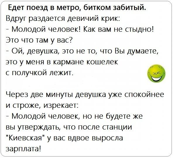 Едет поезд в метро битком забитый Вдруг раздается девичий крик Молодой человек Как вам не стыдно Это что там у вас Ой девушка это не то что Вы думаете это у меня в кармане кошелек С ПОЛУЧКОЙ лежит 0 Через две минуты девушка уже спокойнее и строже изрекает Молодой человек но не будете же вы утверждать что после станции Киевская у вас вдвое выросла зарплата