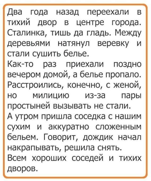 Два года назад переехали в тихий двор в центре города Сталинка тишь да гладь Между деревьями натянул веревку и стали сушить белье Както раз приехали поздно вечером домой а белье пропало Рассгроились конечно с женой но милицию изза пары ПРОСГЫНЕЙ ВЫЗЫВЭТЬ не стали А утром пришла соседка с нашим сухим и аккуратно сложенным бельем Говорит дождик начал накрапывать решила СНЯТЬ Всем хороших соседей и т