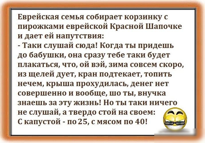 Еврейская семья собирает корзинку с пирожками еврейской Красной Шапочке и дает ей напутствия Таки слушай сюда Когда ты придешь до бабушки она сразу тебе таки будет плакаться что ой взй зима совсем скоро из щелей дует кран подтекает топить нечем крыша прохудилась денег нет совершенно и вообще шо ты внучка знаешь за эту жизнь Но ты таки ничего не слушай а твердо стой на своем А С капустой по 25 с мя