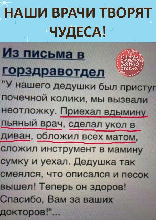 НАШИ ВРАЧИ творят кЧУДЕСА и Ц ЦЁЬМЁ Е ШЩДРЪЗВОТДЗД У нашего дедушки был приступ почечной колики мы вызвали неотложку Пвиехал вдымину пьяный ввач сделал укол в диван обложил всех матом СЛОЖИП инструмент В мамину сумку и уехал дедушка так смеялся что описался и песок вышел Теперь он здоров Спасибо Вам за ваших докторовР