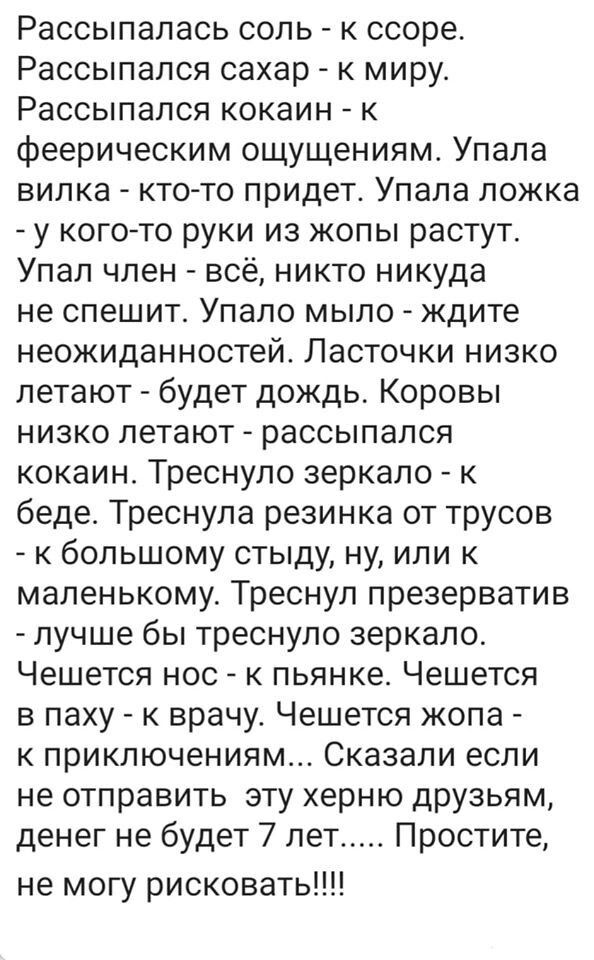 Рассыпалась соль к ссоре Рассыпался сахар к миру Рассыпался кокаин к феерическим ощущениям Упала вилка кто то придет Упала ложка у когото руки из жопы растут Упал член всё никто никуда не спешит Упало мыло ждите неожиданностей Ласточки низко летают будет дождь Коровы низко летают рассыпался кокаин Треснуло зеркало к беде Треснула резинка от трусов к большому стыду ну или к маленькому Треснул презе