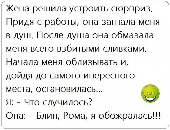 Жена решила устроить сюрприз Придя с работы она загнала меня в душ После душа она обмазала меня всего взбитыми сливками Начала меня облизывать и дойдя до самого инересного места остановилась 9 Я _ Что случилось Она _ Блин Рома я обожралась
