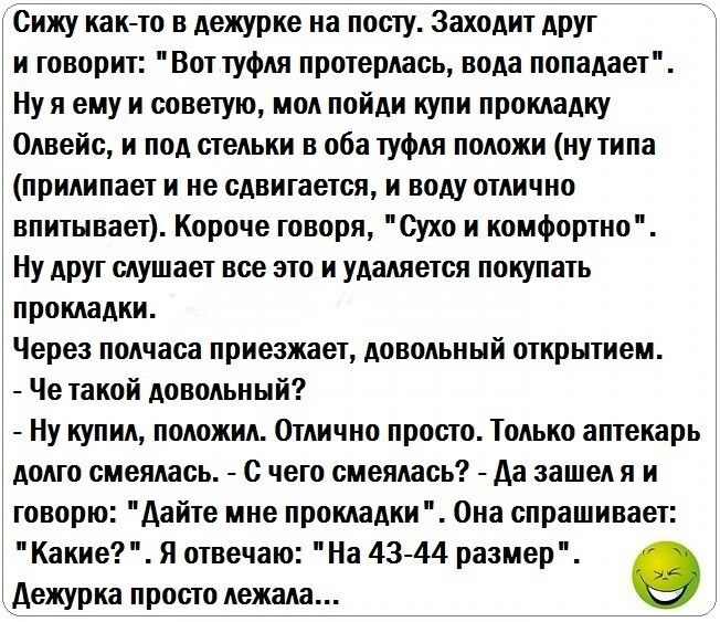 Сижу как то в дежурке на посту Заходит АРУг и говорит Вот туфля протерлась вода попадает Ну я ему и советую мол пойди купи прокладку 0лвейс и под стельки в оба туфля положи ну типа прилипает и не сдвигается и воду отлично впитывает Короче говоря Сухо и комфортно Ну друг слушает все это и удаляется покупать прокладки Через полчаса приезжает довольный открытием Че такой довольный Ну купил положил От