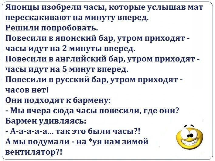 Японцы изобрели часы которые услышав мат перескакивают на минуту вперед Решили попробовать Повесили в японский бар утром приходят часы идут на 2 минуты вперед Повесили в английский бар утром приходят часы идут на 5 минут вперед Повесили в русский бар утром приходят часов нет Они подходят к бармену Мы вчера сюда часы повесили где они Бармен удивляясь _ А а а а а так это были часы А мы подумали на у