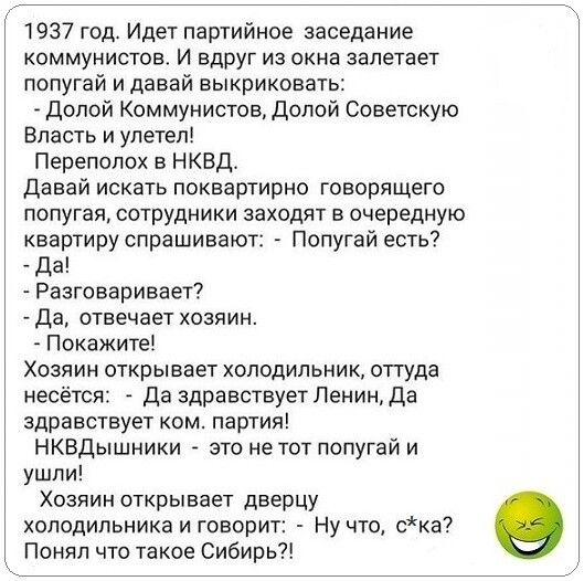 1937 год Идет партийное заседание коммунистов И вдруг из окна залетает попугай и давай выкриковать Долой Коммунистов Долой Советскую Власть и улетел Переполох в НКВД Давай искать поквартирно говорящего попугая сотрудники заходят в очередную квартиру спрашивают Попугай есть Да Разговаривает Да отвечает хозяин Покажитеі Хозяин открывает холодильник оттуда несётся Да здравствует Ленин да здравствует 