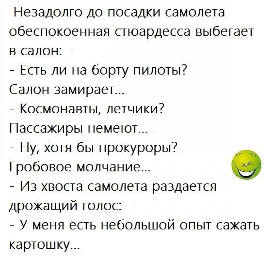 Незадолго до посадки самолета обеспокоенная стюардесса выбегает в салон _ Есть ли на борту пилоты Салон замирает _ Космонавты летчики Пассажиры немеют _ Ну хотя бы прокуроры Гробовое молчание _ Из хвоста самолета раздается дрожащий голос _ У меня есть небольшой опыт сажать картошку
