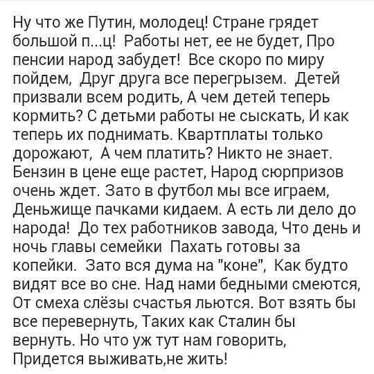 Ну что же Путин молодец Стране грядет большой пц Работы нет ее не будет Про пенсии народ забудет Все скоро по миру пойдем Друг друга все перегрызем детей призвали всем родить А чем детей теперь кормить С детьми работы не сыскать И как теперь их поднимать Квартплаты только дорожают А чем платить Никто не знает Бензин в цене еще растет Народ сюрпризов очень ждет Зато в футбол мы все играем деньжище 