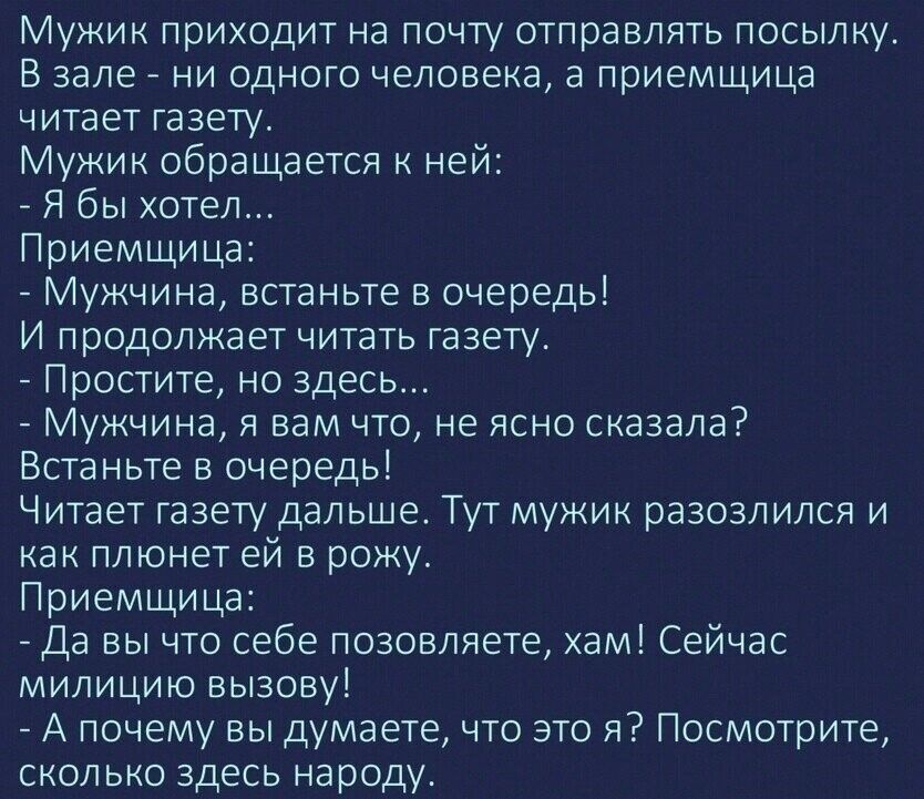 Мужик приходит на почту отправлять посылку В зале ни одного человека а приемщица читает газету Мужик обращается к ней Я бы хотел Приемщи ца Мужчина встаньте в очередь И продолжает читать газету Простите но здесь Мужчина я вам что не ясно сказала Встаньте в очередь Читает газету дальше Тут мужик разозлился и как плюнет ей в рожу Приемщи ца Да вы что себе позовляете хам Сейчас милицию вызову А почем