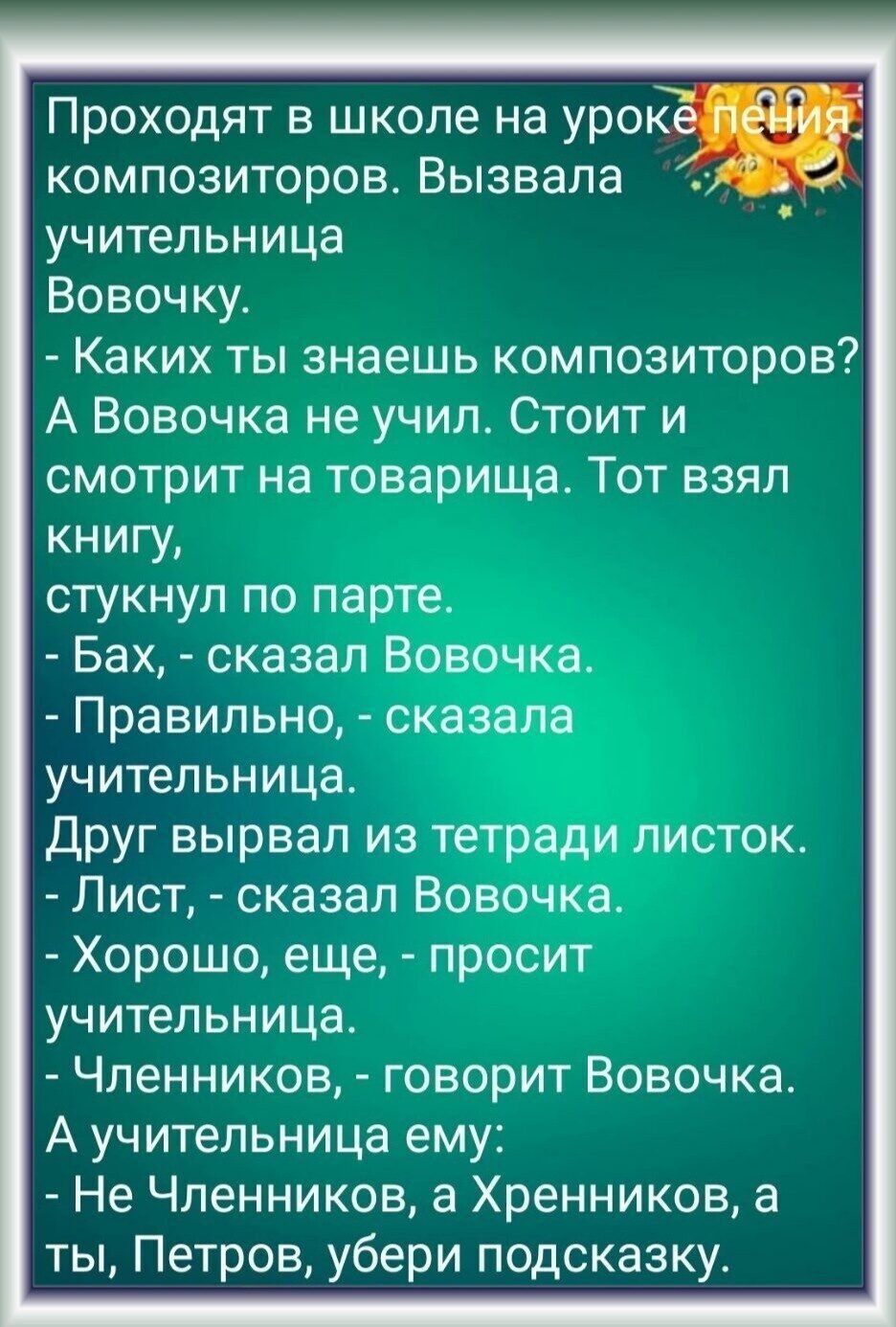 Проходят в школе на уро композиторов Вызвала _ учительница Вовочку Каких ты знаешь композиторов А Вовочка не учил Стоит и смотрит на товарища Тот взял книгу стукнул по парте Бах сказал Вовочка Правильно сказала учительница Друг вырвал из тетради листок Лист сказал Вовочка Хорошо еще просит учительница Членников говорит Вовочка А учительница ему Не Членников а Хренников а ты Петров убери подсказку