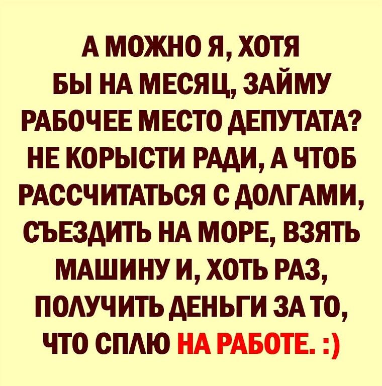 А МОЖНО Я ХОТЯ БЫ НА МЕОЯ Ц ЗАЙМУ РАБОЧ ЕЕ МЕСТО дЕПУТАТА НЕ КОРЫОТИ РАДИ А ЧТОБ РАСОЧ ИТАТЬОЯ О ДОАГАМИ ОЪЕЗАИТЬ НА МОРЕ ВЗЯТЬ МАШИНУ И ХОТЬ РАЗ ПОАУЧ ИТЬ АЕН ЬГ И ЗА ТО ЧТО ОПАЮ НА РАБОТЕ