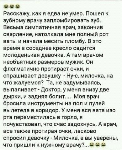 Расскажу как я едва не умер Пошел к зубному врачу запломбироватв зуб Весьма симпатичная врач закончив сверление натолкапа мне попный рпт ваты и начала месить пломбу В это время в соседнее респо садится молоденькая девочка А там врачом необъятных размеров мужик Он флегматично протирает очки и спрашивает девушку Нус мипочка на что жалуемся Та не задумываясь выпаливает доктор у меня внизу две дырки и