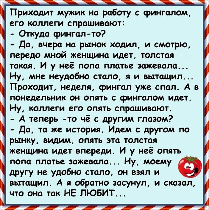 Приходит мужик на работу с фингалом его коллеги спрашивают Откуда фингалто Да вчера на рынок ходил и смотрю передо мной женщина идет толстая такая И у неё попа платье зажевала Ну мне неудобно стало я и вытащил Проходит неделя фингал уже спал А в понедельник он опять с фингалом идет Ну коллеги его опять спрашивают А теперь то чё с другим глазом Да та же история Идем с другом по рынку видим опять эт
