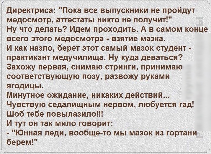 директриса Пока все выпускники не пройдут медосмотр аттестаты никто не получит Ну что делать Идем проходить А в самом конце всего этого медосмотра взятие мазка И как назло берет этот самый мазок студент практикант медучилища Ну куда деваться Захожу первая снимаю стринги принимаю соответствующую позу развожу руками ягодицы Минутное ожидание никаких действий Чувствую седалищным нервом любуется гад Ш