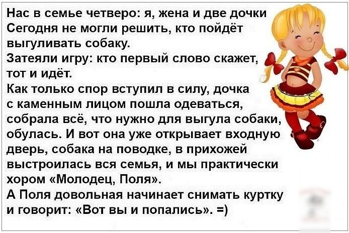 Нас в семье четверо я жена и две дочки Сегодня не могли решить кто пойдёт выгуливать собаку Затеяпи игру кто первый слово скажет тот и идёт Как только спор вступил в силу дочка каменным пицом пошла одеваться собрала всё что нужно для выгула собаки обупась И вот она уже открывает входную дверь собака на поводке в прихожей выстроилась вся семья и мы практически хором Молодец Поля А Поля довольная на