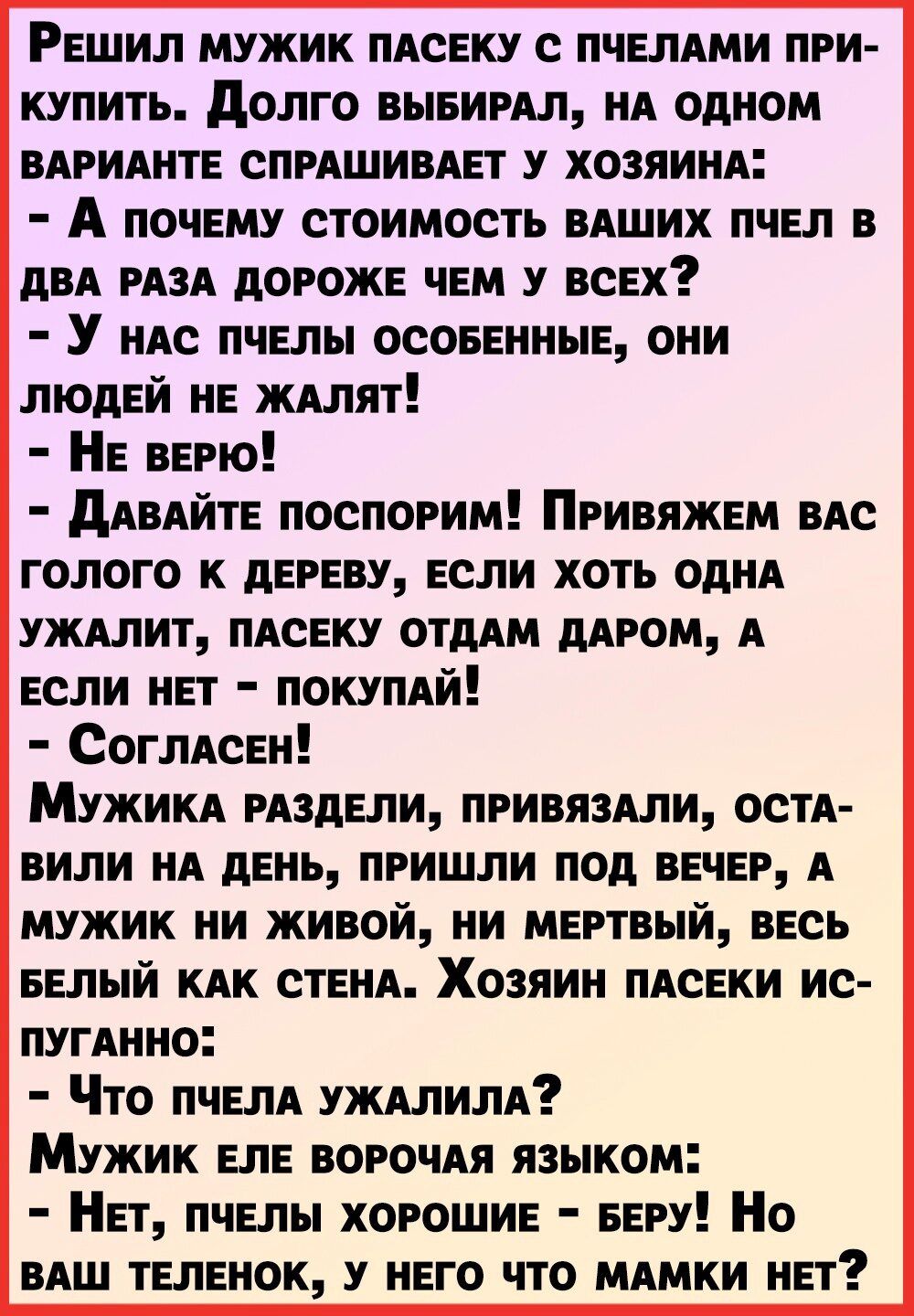 Решил мужик ПАСЕКУ с пчелАми при купить долго выеимл НА одном ВАРИАНТЕ СПРАШИВАЕТ у хозяинм А почему стоимость ВАШИХ пчел в дВА РАЗА дороже чем у всех У НАс пчелы осовенные они людей не ЖАЛЯТ Не верю дАВАйте поспорим Привяжем ВАс голого к дереву если хоть одНА УЖАЛИТ ПАСЕКУ отдАм дАРОМ А если нет ПОКУПАЙ СоглАсен МУЖИКА РАЗДЕЛИ привязми остА вили НА день пришли под ВЕЧЕР А мужик ни живой ни мертвы