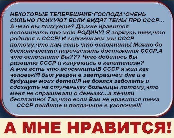 НЕКОТОРЫЕ ТЕПЕРЕШНИЕГОСПОДА ОЧЕНЬ СИЛЬНО ПСИХУЮТ ЕСЛИ ВИДЯТ ТЕМЫ ПРО СССР А чего вы психуете дамне нравится вспоминать про мою РОДИНУ Я горжусь темчто родился в СССР И вспоминаем мы СССР потомучто нам есть что вспомнить Можно до бесконечности перечислять достижения СССРА что вспомните Вы Чего добились Вы развалив СССР и кинуешись в капитализм А мне есть что вспомнитьів СССР я жил как человек1Я был