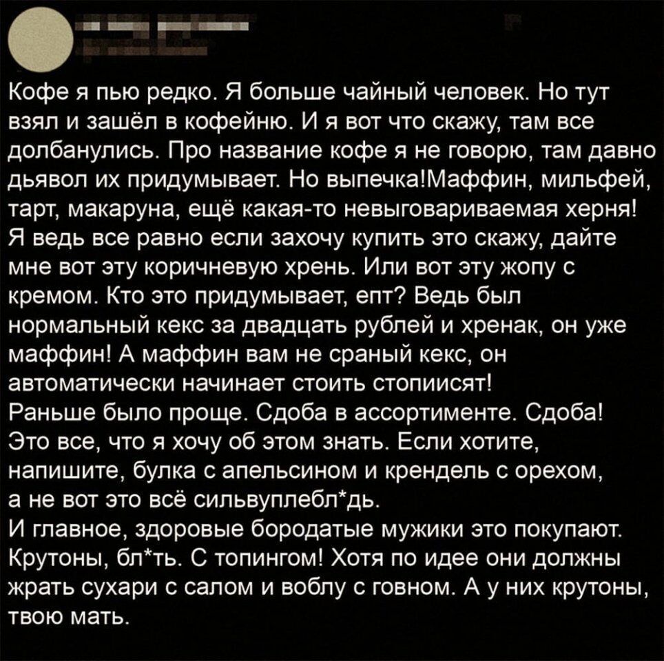 Кофе я пью редко Я больше чайный человек Но тут взял и зашёл в кофейню И я вот что скажу там все долбанулись Про название кофе я не говорю там давно дьявол их придумывает Но выпечкаМаффин мипьфей тарт макаруна ещё какая то невыговариваемая херня Я ведь все равно если захочу купить это скажу дайте мне вот эту коричневую хрень Или вот эту жопу с кремом Кто это придумывает епт Ведь был нормальный кек