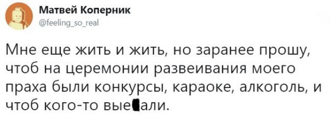 Матвей Коперник ЭЫ Мне еще ЖИТЬ И ЖИТЬ НО заранее прошу ЧТОб на церемонии развеивания МОЭГО праха бЫЛИ КОНКУРСЫ караоке алкоголь И ЧТОб КОГО ТО выеіали