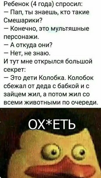 Ребенок 4 года спросил Пап ты знаешь кто такие Смешарики Конечно это мультяшные персонажи А откуда они Нет не знаю И тут мне открылся большой секрет Это дети Колобка Колобок сбежал от деда бабкой и зайцем жил а потом жил со ВСЕМИ ЖИВОТНЫМИ ПО очереди