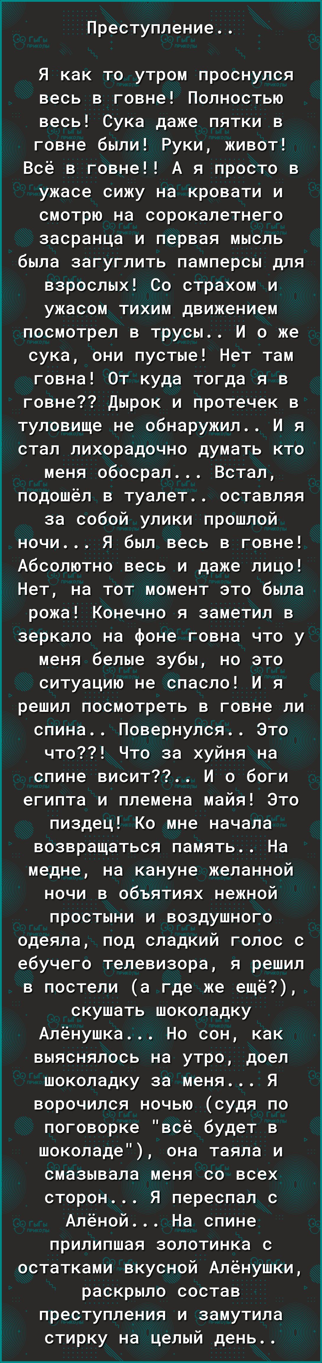 Преступление Я как то утром проснулся весь в говне Полностью весь Сука даже пятки в говне были Руки живот Всё в говне А я просто в ужасе сижу на кровати и смотрю на сорокалетнего засранца и первая мысль была загуглить памперсы для взрослых Со страхом и ужасом тихим движением посмотрел в трусы И о же сука они пустые Нет там говна От куда тогда я в говне Дырок и протечек в туловище не обнаружил И я 